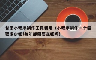 雄安新区甘肃小程序制作工具费用（小程序制作一个需要多少钱!每年都需要交钱吗）