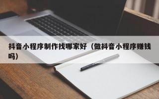 雄安新区抖音小程序制作找哪家好（做抖音小程序赚钱吗）