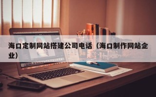 雄安新区海口定制网站搭建公司电话（海口制作网站企业）