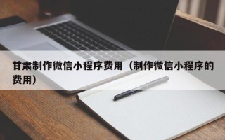 雄安新区甘肃制作微信小程序费用（制作微信小程序的费用）