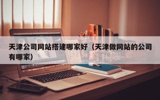 雄安新区天津公司网站搭建哪家好（天津做网站的公司有哪家）