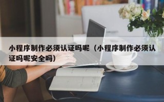 雄安新区小程序制作必须认证吗呢（小程序制作必须认证吗呢安全吗）