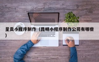 雄安新区呈贡小程序制作（昆明小程序制作公司有哪些）