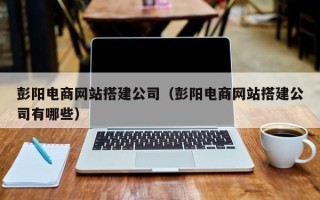 雄安新区彭阳电商网站搭建公司（彭阳电商网站搭建公司有哪些）