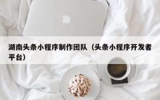 雄安新区湖南头条小程序制作团队（头条小程序开发者平台）