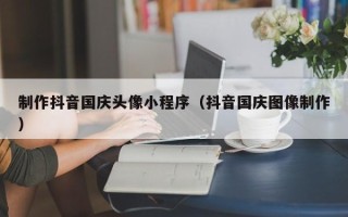 雄安新区制作抖音国庆头像小程序（抖音国庆图像制作）