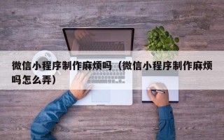 雄安新区微信小程序制作麻烦吗（微信小程序制作麻烦吗怎么弄）