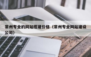 雄安新区常州专业的网站搭建价格（常州专业网站建设公司）