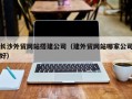 雄安新区长沙外贸网站搭建公司（建外贸网站哪家公司好）