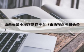 雄安新区山西头条小程序制作平台（山西视点今日头条）